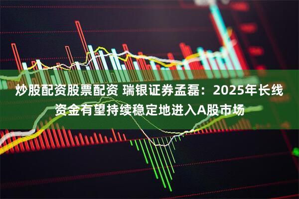 炒股配资股票配资 瑞银证券孟磊：2025年长线资金有望持续稳定地进入A股市场
