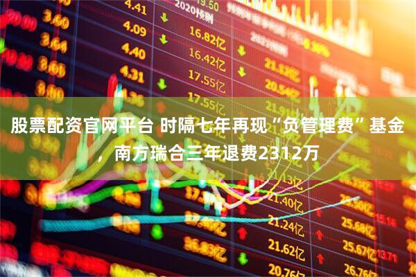 股票配资官网平台 时隔七年再现“负管理费”基金，南方瑞合三年退费2312万