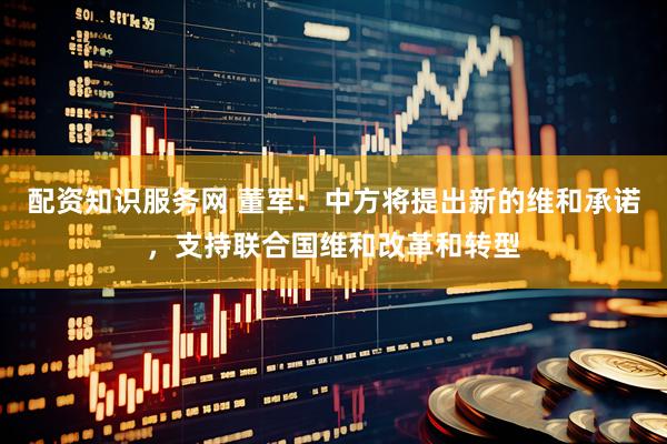配资知识服务网 董军：中方将提出新的维和承诺，支持联合国维和改革和转型