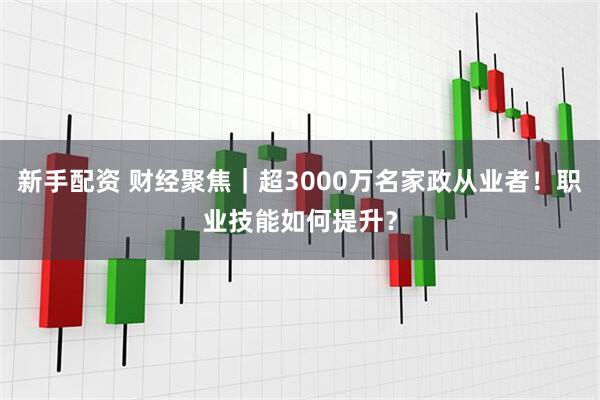 新手配资 财经聚焦｜超3000万名家政从业者！职业技能如何提升？