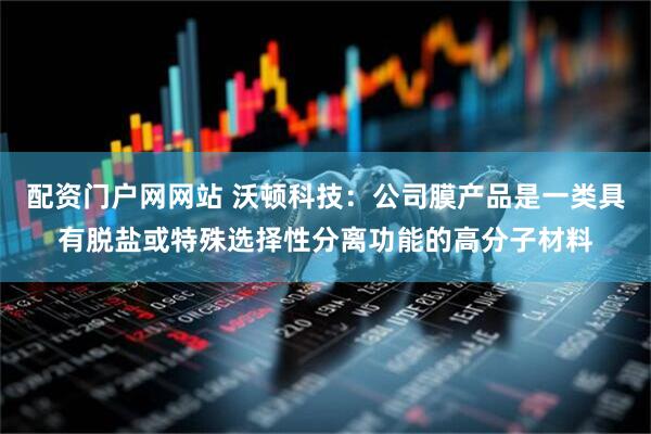 配资门户网网站 沃顿科技：公司膜产品是一类具有脱盐或特殊选择性分离功能的高分子材料