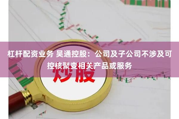 杠杆配资业务 吴通控股：公司及子公司不涉及可控核聚变相关产品或服务