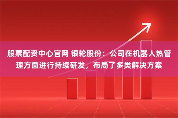 股票配资中心官网 银轮股份：公司在机器人热管理方面进行持续研发，布局了多类解决方案