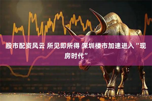 股市配资风云 所见即所得 深圳楼市加速进入“现房时代”