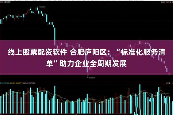 线上股票配资软件 合肥庐阳区：“标准化服务清单”助力企业全周期发展