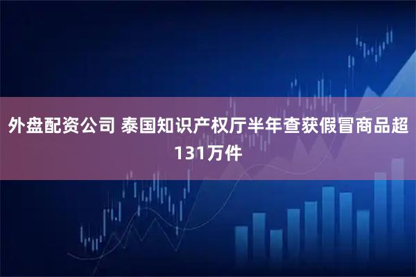 外盘配资公司 泰国知识产权厅半年查获假冒商品超131万件