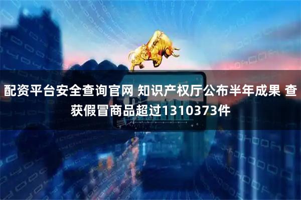 配资平台安全查询官网 知识产权厅公布半年成果 查获假冒商品超过1310373件