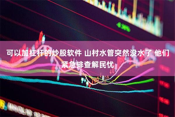 可以加杠杆的炒股软件 山村水管突然没水了 他们紧急排查解民忧