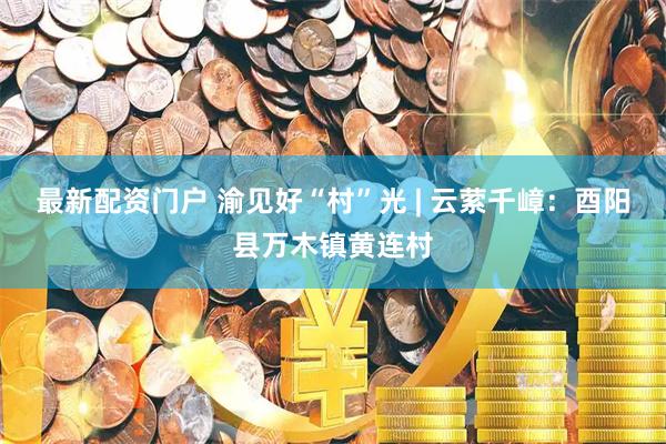 最新配资门户 渝见好“村”光 | 云萦千嶂：酉阳县万木镇黄连村