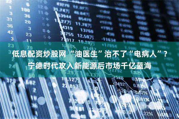 低息配资炒股网 “油医生”治不了“电病人”？宁德时代攻入新能源后市场千亿蓝海