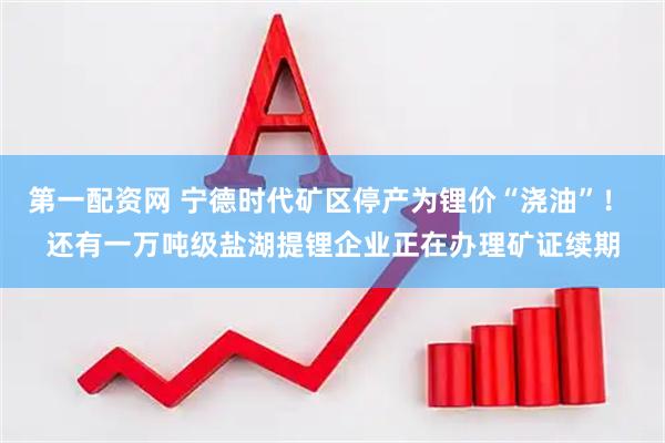 第一配资网 宁德时代矿区停产为锂价“浇油”！ 还有一万吨级盐湖提锂企业正在办理矿证续期