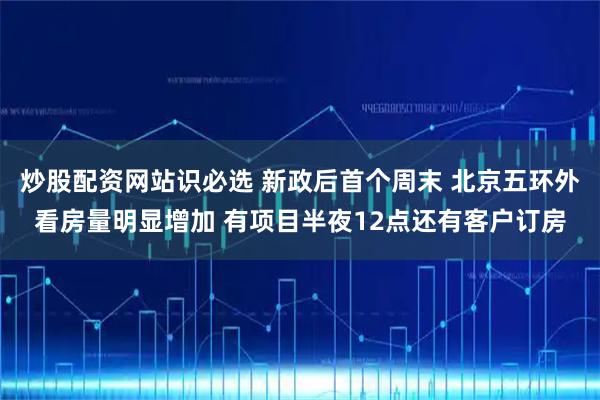 炒股配资网站识必选 新政后首个周末 北京五环外看房量明显增加 有项目半夜12点还有客户订房