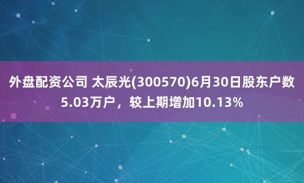 外盘配资公司 太辰光(300570)6月30日股东户数5.03万户，较上期增加10.13%