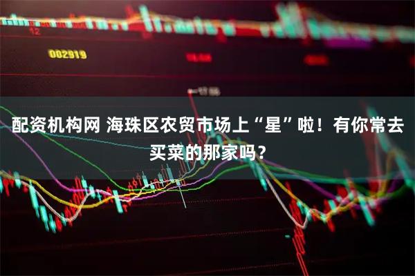 配资机构网 海珠区农贸市场上“星”啦！有你常去买菜的那家吗？